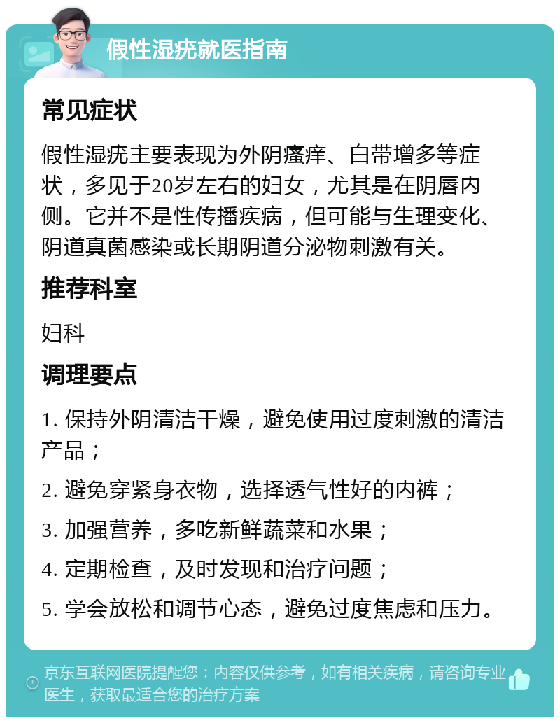 假性湿疣就医指南 常见症状 假性湿疣主要表现为外阴瘙痒、白带增多等症状，多见于20岁左右的妇女，尤其是在阴唇内侧。它并不是性传播疾病，但可能与生理变化、阴道真菌感染或长期阴道分泌物刺激有关。 推荐科室 妇科 调理要点 1. 保持外阴清洁干燥，避免使用过度刺激的清洁产品； 2. 避免穿紧身衣物，选择透气性好的内裤； 3. 加强营养，多吃新鲜蔬菜和水果； 4. 定期检查，及时发现和治疗问题； 5. 学会放松和调节心态，避免过度焦虑和压力。