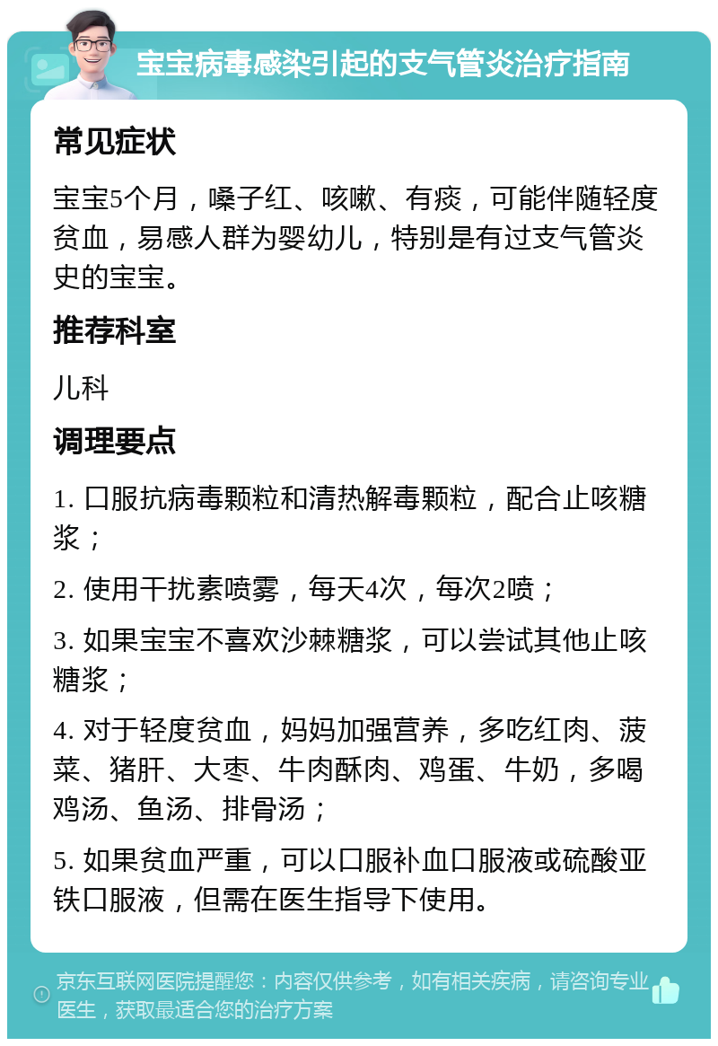 宝宝病毒感染引起的支气管炎治疗指南 常见症状 宝宝5个月，嗓子红、咳嗽、有痰，可能伴随轻度贫血，易感人群为婴幼儿，特别是有过支气管炎史的宝宝。 推荐科室 儿科 调理要点 1. 口服抗病毒颗粒和清热解毒颗粒，配合止咳糖浆； 2. 使用干扰素喷雾，每天4次，每次2喷； 3. 如果宝宝不喜欢沙棘糖浆，可以尝试其他止咳糖浆； 4. 对于轻度贫血，妈妈加强营养，多吃红肉、菠菜、猪肝、大枣、牛肉酥肉、鸡蛋、牛奶，多喝鸡汤、鱼汤、排骨汤； 5. 如果贫血严重，可以口服补血口服液或硫酸亚铁口服液，但需在医生指导下使用。