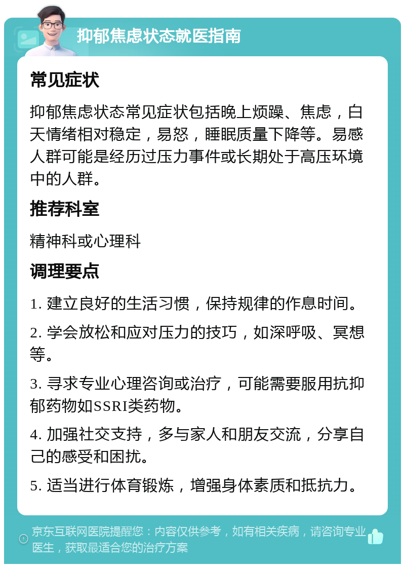 抑郁焦虑状态就医指南 常见症状 抑郁焦虑状态常见症状包括晚上烦躁、焦虑，白天情绪相对稳定，易怒，睡眠质量下降等。易感人群可能是经历过压力事件或长期处于高压环境中的人群。 推荐科室 精神科或心理科 调理要点 1. 建立良好的生活习惯，保持规律的作息时间。 2. 学会放松和应对压力的技巧，如深呼吸、冥想等。 3. 寻求专业心理咨询或治疗，可能需要服用抗抑郁药物如SSRI类药物。 4. 加强社交支持，多与家人和朋友交流，分享自己的感受和困扰。 5. 适当进行体育锻炼，增强身体素质和抵抗力。