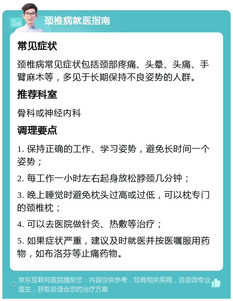 颈椎病就医指南 常见症状 颈椎病常见症状包括颈部疼痛、头晕、头痛、手臂麻木等，多见于长期保持不良姿势的人群。 推荐科室 骨科或神经内科 调理要点 1. 保持正确的工作、学习姿势，避免长时间一个姿势； 2. 每工作一小时左右起身放松脖颈几分钟； 3. 晚上睡觉时避免枕头过高或过低，可以枕专门的颈椎枕； 4. 可以去医院做针灸、热敷等治疗； 5. 如果症状严重，建议及时就医并按医嘱服用药物，如布洛芬等止痛药物。