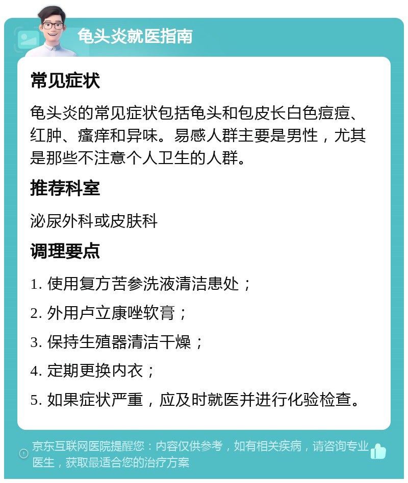 龟头炎就医指南 常见症状 龟头炎的常见症状包括龟头和包皮长白色痘痘、红肿、瘙痒和异味。易感人群主要是男性，尤其是那些不注意个人卫生的人群。 推荐科室 泌尿外科或皮肤科 调理要点 1. 使用复方苦参洗液清洁患处； 2. 外用卢立康唑软膏； 3. 保持生殖器清洁干燥； 4. 定期更换内衣； 5. 如果症状严重，应及时就医并进行化验检查。