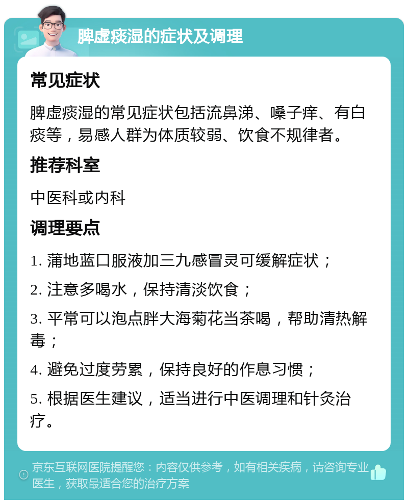 脾虚痰湿的症状及调理 常见症状 脾虚痰湿的常见症状包括流鼻涕、嗓子痒、有白痰等，易感人群为体质较弱、饮食不规律者。 推荐科室 中医科或内科 调理要点 1. 蒲地蓝口服液加三九感冒灵可缓解症状； 2. 注意多喝水，保持清淡饮食； 3. 平常可以泡点胖大海菊花当茶喝，帮助清热解毒； 4. 避免过度劳累，保持良好的作息习惯； 5. 根据医生建议，适当进行中医调理和针灸治疗。