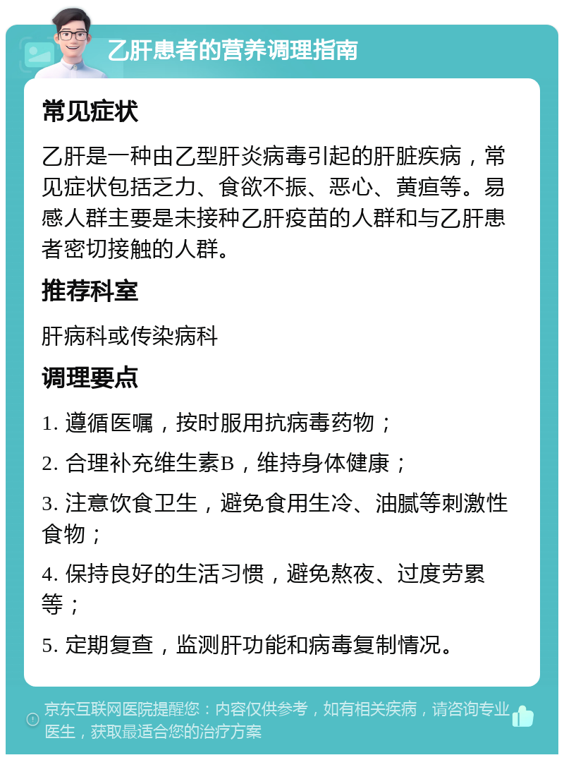 乙肝患者的营养调理指南 常见症状 乙肝是一种由乙型肝炎病毒引起的肝脏疾病，常见症状包括乏力、食欲不振、恶心、黄疸等。易感人群主要是未接种乙肝疫苗的人群和与乙肝患者密切接触的人群。 推荐科室 肝病科或传染病科 调理要点 1. 遵循医嘱，按时服用抗病毒药物； 2. 合理补充维生素B，维持身体健康； 3. 注意饮食卫生，避免食用生冷、油腻等刺激性食物； 4. 保持良好的生活习惯，避免熬夜、过度劳累等； 5. 定期复查，监测肝功能和病毒复制情况。