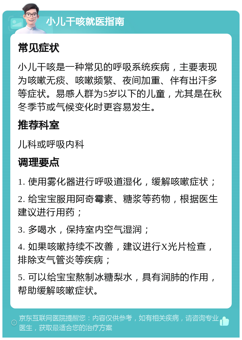 小儿干咳就医指南 常见症状 小儿干咳是一种常见的呼吸系统疾病，主要表现为咳嗽无痰、咳嗽频繁、夜间加重、伴有出汗多等症状。易感人群为5岁以下的儿童，尤其是在秋冬季节或气候变化时更容易发生。 推荐科室 儿科或呼吸内科 调理要点 1. 使用雾化器进行呼吸道湿化，缓解咳嗽症状； 2. 给宝宝服用阿奇霉素、糖浆等药物，根据医生建议进行用药； 3. 多喝水，保持室内空气湿润； 4. 如果咳嗽持续不改善，建议进行X光片检查，排除支气管炎等疾病； 5. 可以给宝宝熬制冰糖梨水，具有润肺的作用，帮助缓解咳嗽症状。