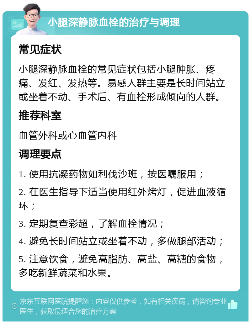 小腿深静脉血栓的治疗与调理 常见症状 小腿深静脉血栓的常见症状包括小腿肿胀、疼痛、发红、发热等。易感人群主要是长时间站立或坐着不动、手术后、有血栓形成倾向的人群。 推荐科室 血管外科或心血管内科 调理要点 1. 使用抗凝药物如利伐沙班，按医嘱服用； 2. 在医生指导下适当使用红外烤灯，促进血液循环； 3. 定期复查彩超，了解血栓情况； 4. 避免长时间站立或坐着不动，多做腿部活动； 5. 注意饮食，避免高脂肪、高盐、高糖的食物，多吃新鲜蔬菜和水果。