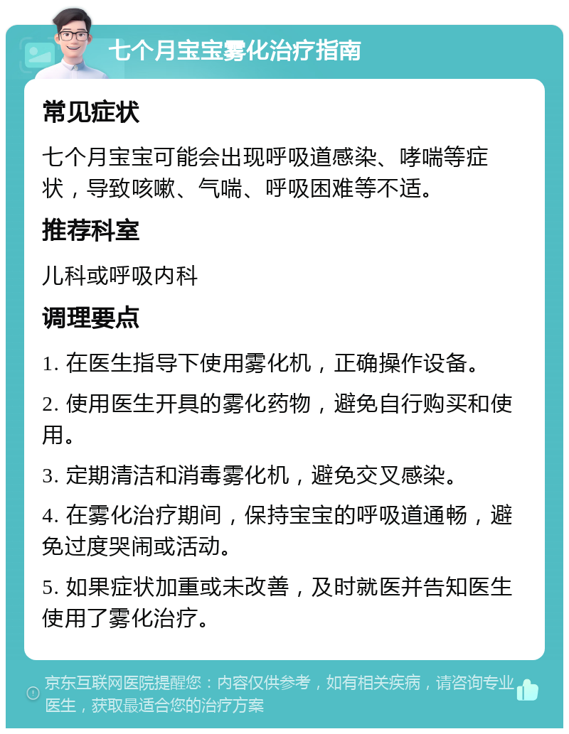 七个月宝宝雾化治疗指南 常见症状 七个月宝宝可能会出现呼吸道感染、哮喘等症状，导致咳嗽、气喘、呼吸困难等不适。 推荐科室 儿科或呼吸内科 调理要点 1. 在医生指导下使用雾化机，正确操作设备。 2. 使用医生开具的雾化药物，避免自行购买和使用。 3. 定期清洁和消毒雾化机，避免交叉感染。 4. 在雾化治疗期间，保持宝宝的呼吸道通畅，避免过度哭闹或活动。 5. 如果症状加重或未改善，及时就医并告知医生使用了雾化治疗。