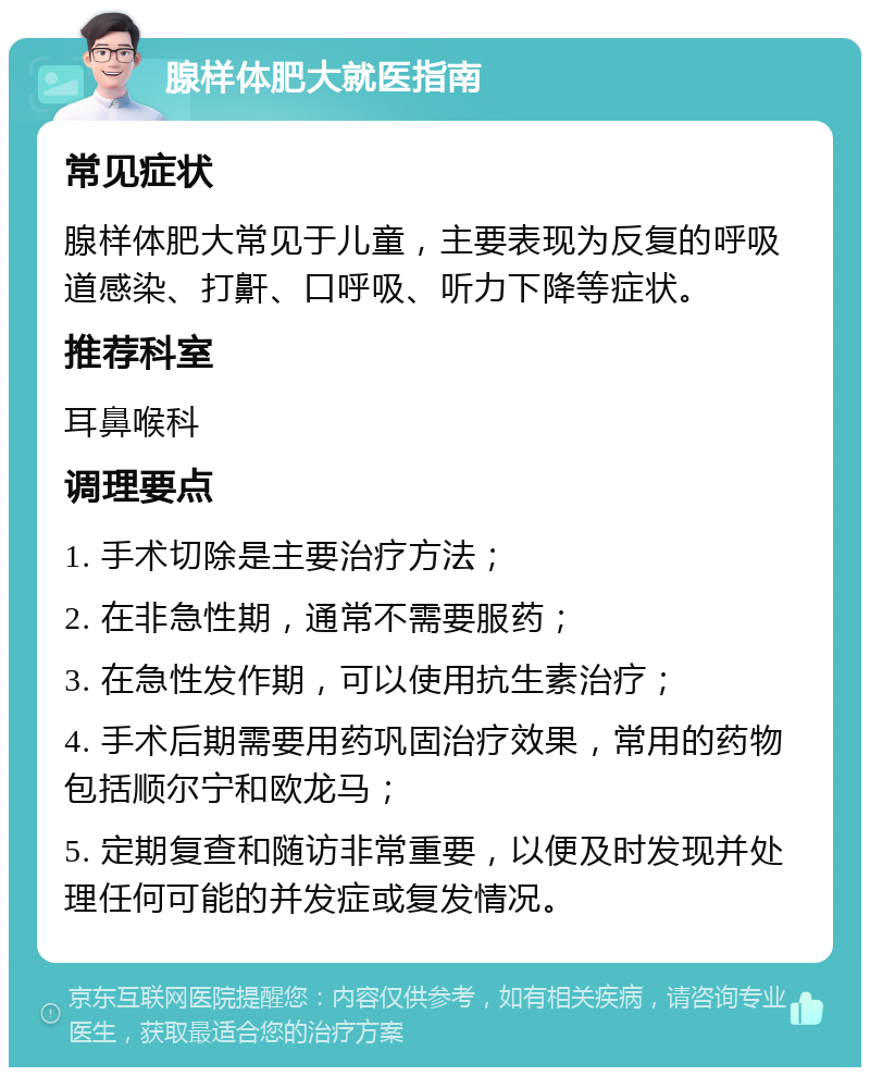 腺样体肥大就医指南 常见症状 腺样体肥大常见于儿童，主要表现为反复的呼吸道感染、打鼾、口呼吸、听力下降等症状。 推荐科室 耳鼻喉科 调理要点 1. 手术切除是主要治疗方法； 2. 在非急性期，通常不需要服药； 3. 在急性发作期，可以使用抗生素治疗； 4. 手术后期需要用药巩固治疗效果，常用的药物包括顺尔宁和欧龙马； 5. 定期复查和随访非常重要，以便及时发现并处理任何可能的并发症或复发情况。