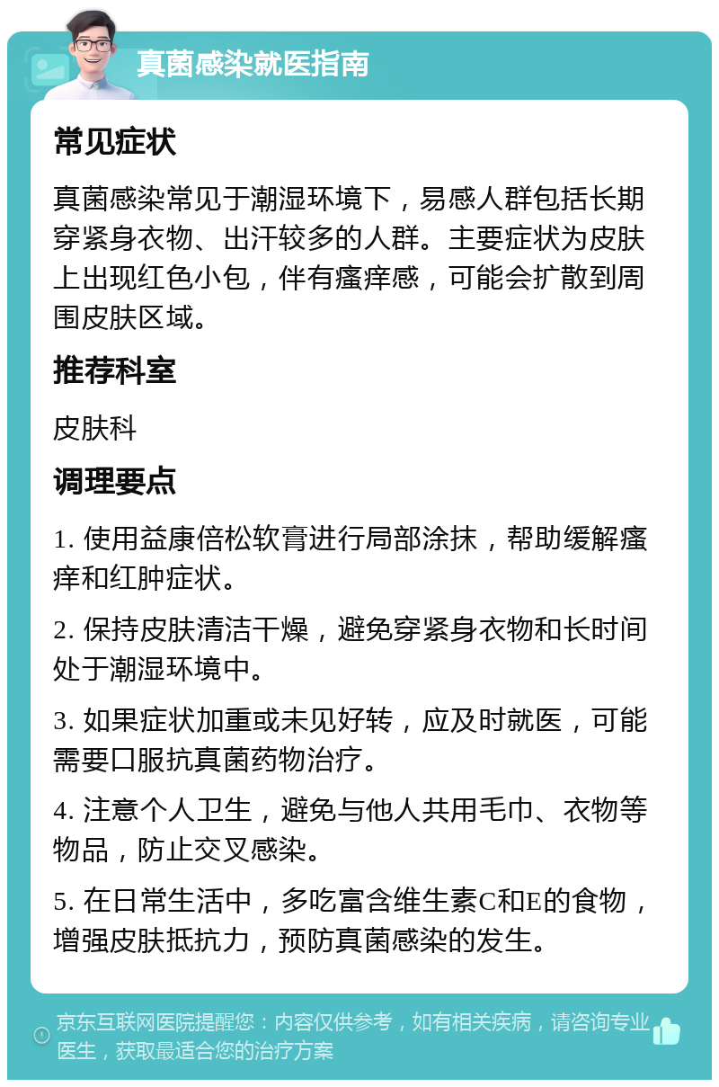 真菌感染就医指南 常见症状 真菌感染常见于潮湿环境下，易感人群包括长期穿紧身衣物、出汗较多的人群。主要症状为皮肤上出现红色小包，伴有瘙痒感，可能会扩散到周围皮肤区域。 推荐科室 皮肤科 调理要点 1. 使用益康倍松软膏进行局部涂抹，帮助缓解瘙痒和红肿症状。 2. 保持皮肤清洁干燥，避免穿紧身衣物和长时间处于潮湿环境中。 3. 如果症状加重或未见好转，应及时就医，可能需要口服抗真菌药物治疗。 4. 注意个人卫生，避免与他人共用毛巾、衣物等物品，防止交叉感染。 5. 在日常生活中，多吃富含维生素C和E的食物，增强皮肤抵抗力，预防真菌感染的发生。