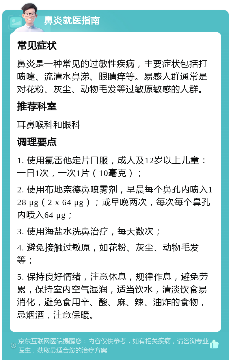 鼻炎就医指南 常见症状 鼻炎是一种常见的过敏性疾病，主要症状包括打喷嚏、流清水鼻涕、眼睛痒等。易感人群通常是对花粉、灰尘、动物毛发等过敏原敏感的人群。 推荐科室 耳鼻喉科和眼科 调理要点 1. 使用氯雷他定片口服，成人及12岁以上儿童：一日1次，一次1片（10毫克）； 2. 使用布地奈德鼻喷雾剂，早晨每个鼻孔内喷入128 μg（2 x 64 μg）；或早晚两次，每次每个鼻孔内喷入64 μg； 3. 使用海盐水洗鼻治疗，每天数次； 4. 避免接触过敏原，如花粉、灰尘、动物毛发等； 5. 保持良好情绪，注意休息，规律作息，避免劳累，保持室内空气湿润，适当饮水，清淡饮食易消化，避免食用辛、酸、麻、辣、油炸的食物，忌烟酒，注意保暖。