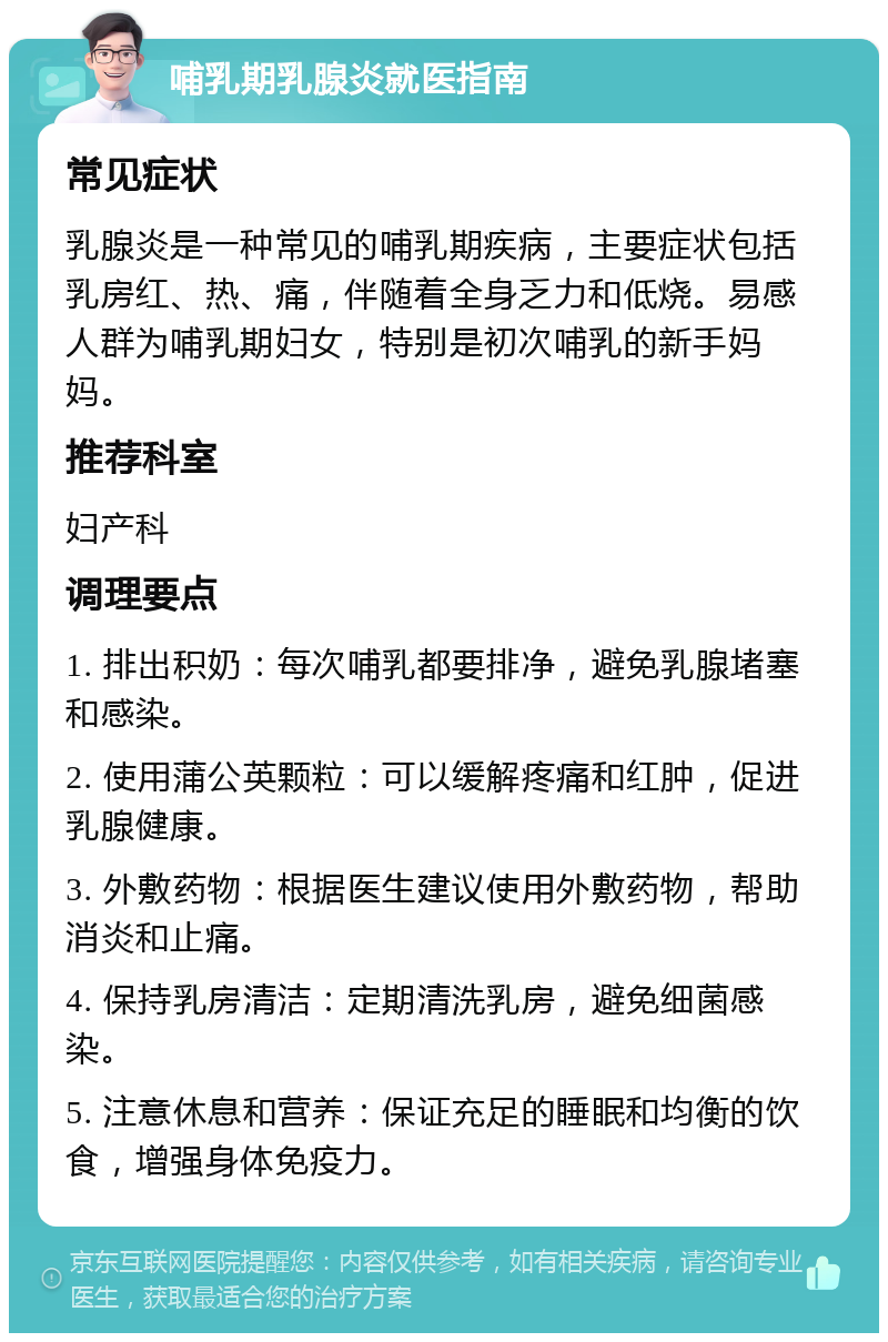 哺乳期乳腺炎就医指南 常见症状 乳腺炎是一种常见的哺乳期疾病，主要症状包括乳房红、热、痛，伴随着全身乏力和低烧。易感人群为哺乳期妇女，特别是初次哺乳的新手妈妈。 推荐科室 妇产科 调理要点 1. 排出积奶：每次哺乳都要排净，避免乳腺堵塞和感染。 2. 使用蒲公英颗粒：可以缓解疼痛和红肿，促进乳腺健康。 3. 外敷药物：根据医生建议使用外敷药物，帮助消炎和止痛。 4. 保持乳房清洁：定期清洗乳房，避免细菌感染。 5. 注意休息和营养：保证充足的睡眠和均衡的饮食，增强身体免疫力。