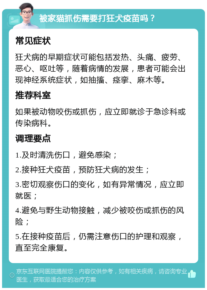 被家猫抓伤需要打狂犬疫苗吗？ 常见症状 狂犬病的早期症状可能包括发热、头痛、疲劳、恶心、呕吐等，随着病情的发展，患者可能会出现神经系统症状，如抽搐、痉挛、麻木等。 推荐科室 如果被动物咬伤或抓伤，应立即就诊于急诊科或传染病科。 调理要点 1.及时清洗伤口，避免感染； 2.接种狂犬疫苗，预防狂犬病的发生； 3.密切观察伤口的变化，如有异常情况，应立即就医； 4.避免与野生动物接触，减少被咬伤或抓伤的风险； 5.在接种疫苗后，仍需注意伤口的护理和观察，直至完全康复。