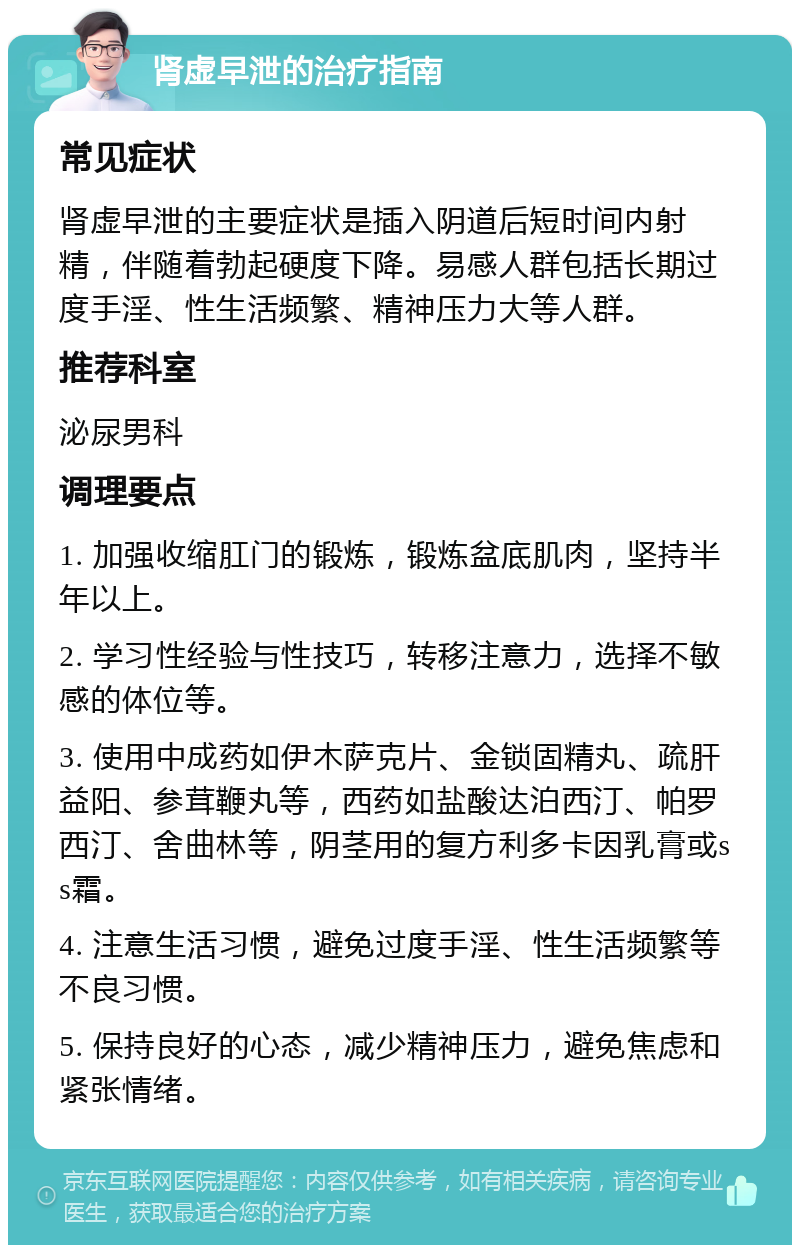 肾虚早泄的治疗指南 常见症状 肾虚早泄的主要症状是插入阴道后短时间内射精，伴随着勃起硬度下降。易感人群包括长期过度手淫、性生活频繁、精神压力大等人群。 推荐科室 泌尿男科 调理要点 1. 加强收缩肛门的锻炼，锻炼盆底肌肉，坚持半年以上。 2. 学习性经验与性技巧，转移注意力，选择不敏感的体位等。 3. 使用中成药如伊木萨克片、金锁固精丸、疏肝益阳、参茸鞭丸等，西药如盐酸达泊西汀、帕罗西汀、舍曲林等，阴茎用的复方利多卡因乳膏或ss霜。 4. 注意生活习惯，避免过度手淫、性生活频繁等不良习惯。 5. 保持良好的心态，减少精神压力，避免焦虑和紧张情绪。