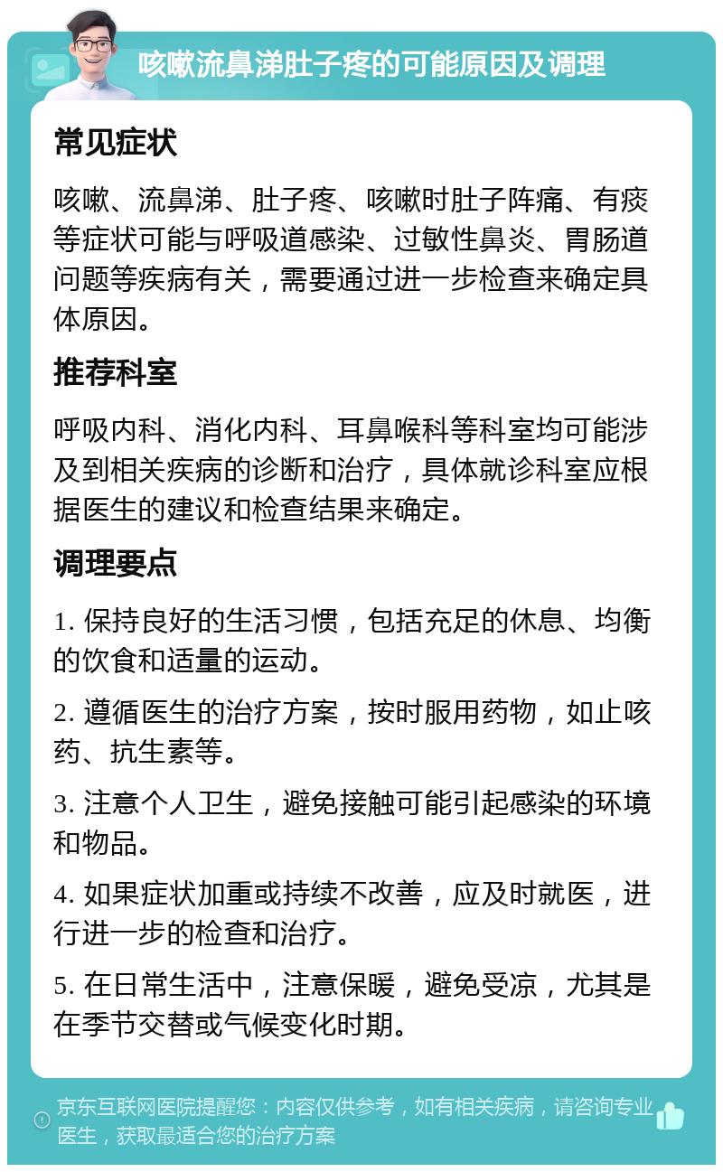 咳嗽流鼻涕肚子疼的可能原因及调理 常见症状 咳嗽、流鼻涕、肚子疼、咳嗽时肚子阵痛、有痰等症状可能与呼吸道感染、过敏性鼻炎、胃肠道问题等疾病有关，需要通过进一步检查来确定具体原因。 推荐科室 呼吸内科、消化内科、耳鼻喉科等科室均可能涉及到相关疾病的诊断和治疗，具体就诊科室应根据医生的建议和检查结果来确定。 调理要点 1. 保持良好的生活习惯，包括充足的休息、均衡的饮食和适量的运动。 2. 遵循医生的治疗方案，按时服用药物，如止咳药、抗生素等。 3. 注意个人卫生，避免接触可能引起感染的环境和物品。 4. 如果症状加重或持续不改善，应及时就医，进行进一步的检查和治疗。 5. 在日常生活中，注意保暖，避免受凉，尤其是在季节交替或气候变化时期。