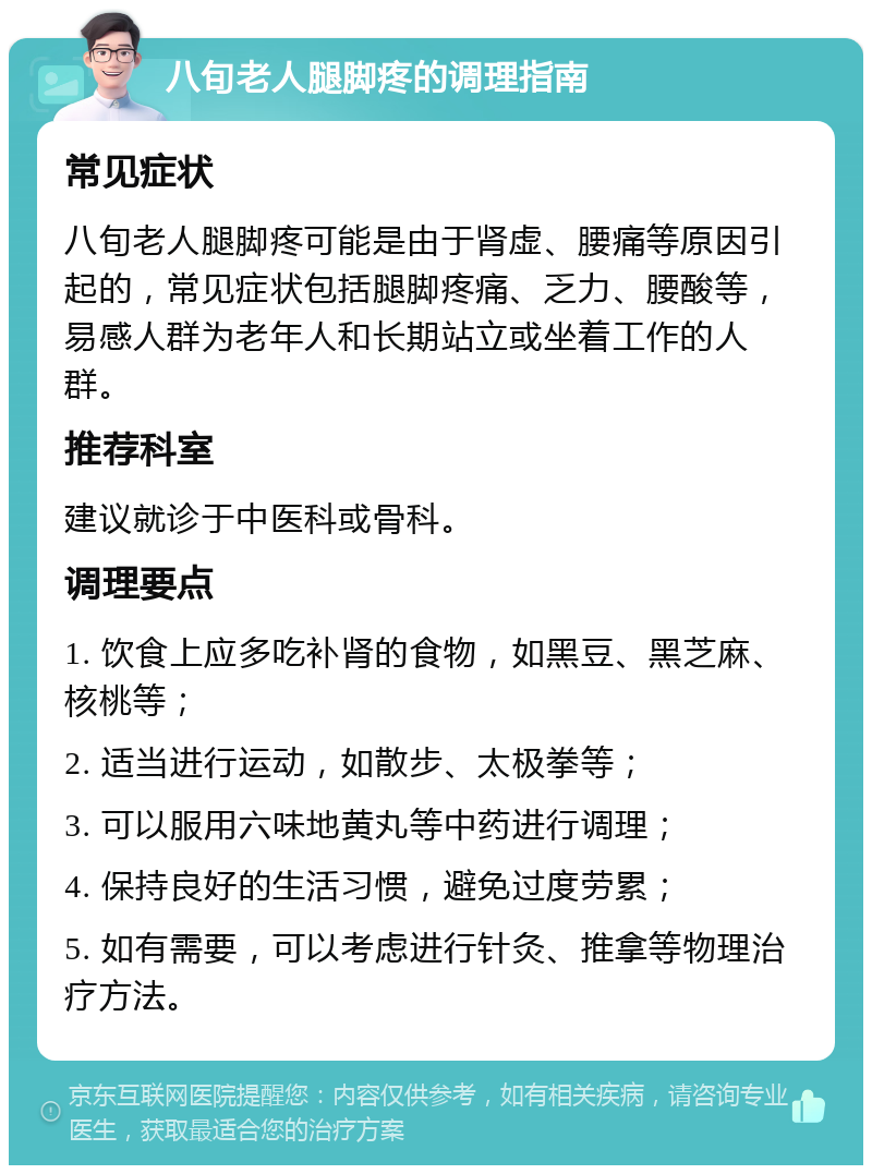 八旬老人腿脚疼的调理指南 常见症状 八旬老人腿脚疼可能是由于肾虚、腰痛等原因引起的，常见症状包括腿脚疼痛、乏力、腰酸等，易感人群为老年人和长期站立或坐着工作的人群。 推荐科室 建议就诊于中医科或骨科。 调理要点 1. 饮食上应多吃补肾的食物，如黑豆、黑芝麻、核桃等； 2. 适当进行运动，如散步、太极拳等； 3. 可以服用六味地黄丸等中药进行调理； 4. 保持良好的生活习惯，避免过度劳累； 5. 如有需要，可以考虑进行针灸、推拿等物理治疗方法。