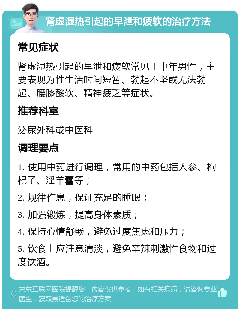 肾虚湿热引起的早泄和疲软的治疗方法 常见症状 肾虚湿热引起的早泄和疲软常见于中年男性，主要表现为性生活时间短暂、勃起不坚或无法勃起、腰膝酸软、精神疲乏等症状。 推荐科室 泌尿外科或中医科 调理要点 1. 使用中药进行调理，常用的中药包括人参、枸杞子、淫羊藿等； 2. 规律作息，保证充足的睡眠； 3. 加强锻炼，提高身体素质； 4. 保持心情舒畅，避免过度焦虑和压力； 5. 饮食上应注意清淡，避免辛辣刺激性食物和过度饮酒。