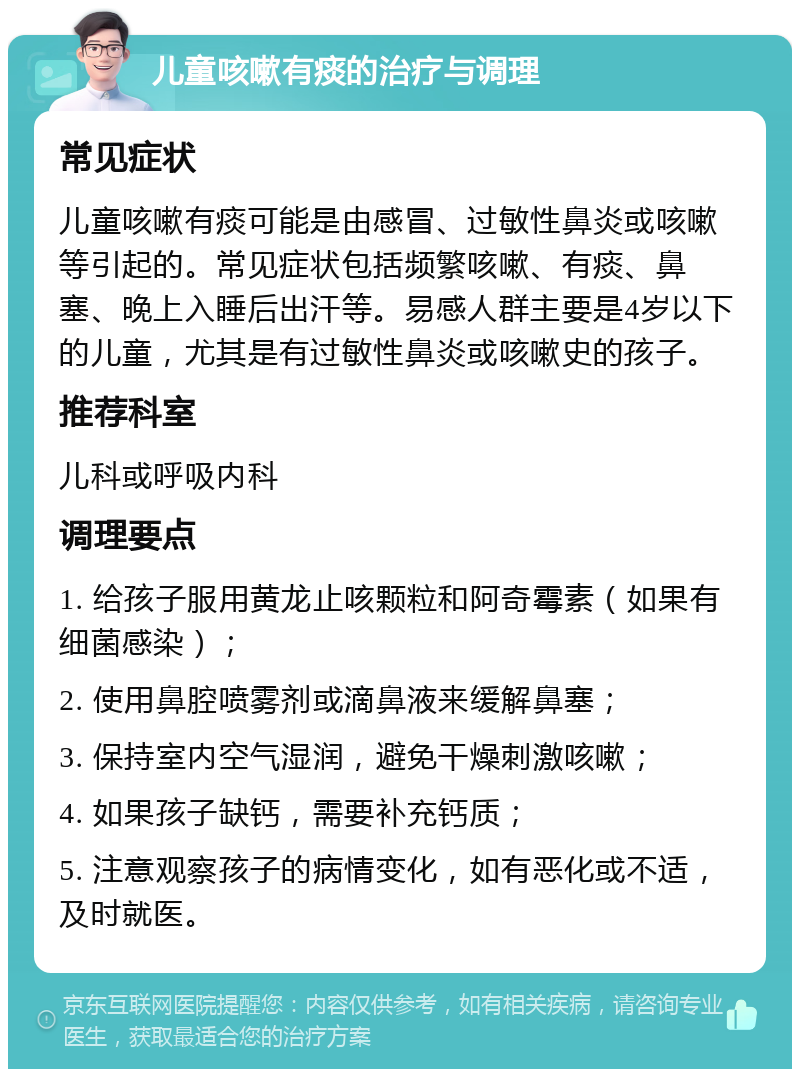 儿童咳嗽有痰的治疗与调理 常见症状 儿童咳嗽有痰可能是由感冒、过敏性鼻炎或咳嗽等引起的。常见症状包括频繁咳嗽、有痰、鼻塞、晚上入睡后出汗等。易感人群主要是4岁以下的儿童，尤其是有过敏性鼻炎或咳嗽史的孩子。 推荐科室 儿科或呼吸内科 调理要点 1. 给孩子服用黄龙止咳颗粒和阿奇霉素（如果有细菌感染）； 2. 使用鼻腔喷雾剂或滴鼻液来缓解鼻塞； 3. 保持室内空气湿润，避免干燥刺激咳嗽； 4. 如果孩子缺钙，需要补充钙质； 5. 注意观察孩子的病情变化，如有恶化或不适，及时就医。