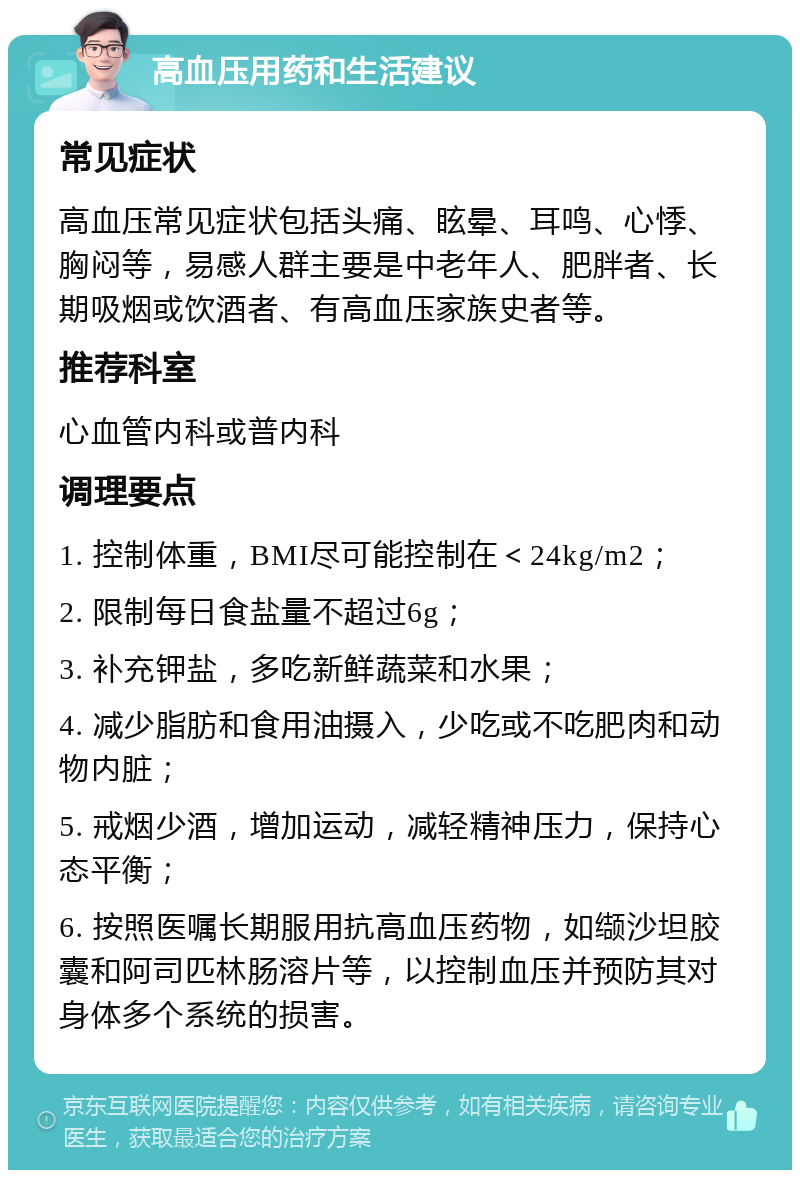 高血压用药和生活建议 常见症状 高血压常见症状包括头痛、眩晕、耳鸣、心悸、胸闷等，易感人群主要是中老年人、肥胖者、长期吸烟或饮酒者、有高血压家族史者等。 推荐科室 心血管内科或普内科 调理要点 1. 控制体重，BMI尽可能控制在＜24kg/m2； 2. 限制每日食盐量不超过6g； 3. 补充钾盐，多吃新鲜蔬菜和水果； 4. 减少脂肪和食用油摄入，少吃或不吃肥肉和动物内脏； 5. 戒烟少酒，增加运动，减轻精神压力，保持心态平衡； 6. 按照医嘱长期服用抗高血压药物，如缬沙坦胶囊和阿司匹林肠溶片等，以控制血压并预防其对身体多个系统的损害。