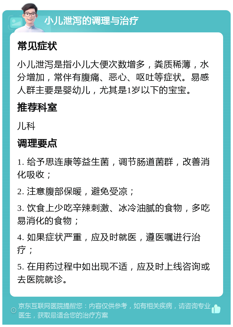 小儿泄泻的调理与治疗 常见症状 小儿泄泻是指小儿大便次数增多，粪质稀薄，水分增加，常伴有腹痛、恶心、呕吐等症状。易感人群主要是婴幼儿，尤其是1岁以下的宝宝。 推荐科室 儿科 调理要点 1. 给予思连康等益生菌，调节肠道菌群，改善消化吸收； 2. 注意腹部保暖，避免受凉； 3. 饮食上少吃辛辣刺激、冰冷油腻的食物，多吃易消化的食物； 4. 如果症状严重，应及时就医，遵医嘱进行治疗； 5. 在用药过程中如出现不适，应及时上线咨询或去医院就诊。