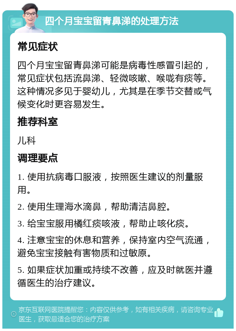 四个月宝宝留青鼻涕的处理方法 常见症状 四个月宝宝留青鼻涕可能是病毒性感冒引起的，常见症状包括流鼻涕、轻微咳嗽、喉咙有痰等。这种情况多见于婴幼儿，尤其是在季节交替或气候变化时更容易发生。 推荐科室 儿科 调理要点 1. 使用抗病毒口服液，按照医生建议的剂量服用。 2. 使用生理海水滴鼻，帮助清洁鼻腔。 3. 给宝宝服用橘红痰咳液，帮助止咳化痰。 4. 注意宝宝的休息和营养，保持室内空气流通，避免宝宝接触有害物质和过敏原。 5. 如果症状加重或持续不改善，应及时就医并遵循医生的治疗建议。