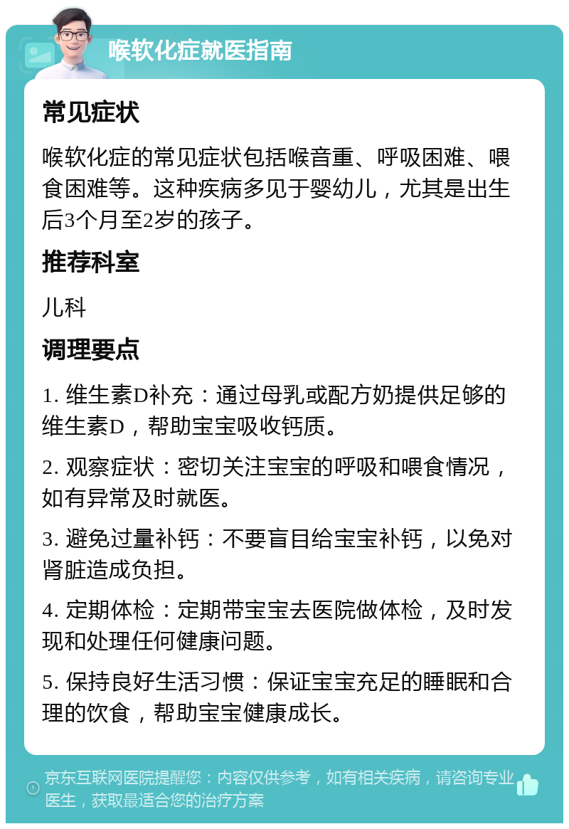 喉软化症就医指南 常见症状 喉软化症的常见症状包括喉音重、呼吸困难、喂食困难等。这种疾病多见于婴幼儿，尤其是出生后3个月至2岁的孩子。 推荐科室 儿科 调理要点 1. 维生素D补充：通过母乳或配方奶提供足够的维生素D，帮助宝宝吸收钙质。 2. 观察症状：密切关注宝宝的呼吸和喂食情况，如有异常及时就医。 3. 避免过量补钙：不要盲目给宝宝补钙，以免对肾脏造成负担。 4. 定期体检：定期带宝宝去医院做体检，及时发现和处理任何健康问题。 5. 保持良好生活习惯：保证宝宝充足的睡眠和合理的饮食，帮助宝宝健康成长。