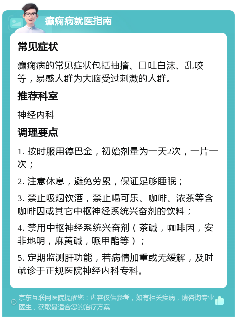 癫痫病就医指南 常见症状 癫痫病的常见症状包括抽搐、口吐白沫、乱咬等，易感人群为大脑受过刺激的人群。 推荐科室 神经内科 调理要点 1. 按时服用德巴金，初始剂量为一天2次，一片一次； 2. 注意休息，避免劳累，保证足够睡眠； 3. 禁止吸烟饮酒，禁止喝可乐、咖啡、浓茶等含咖啡因或其它中枢神经系统兴奋剂的饮料； 4. 禁用中枢神经系统兴奋剂（茶碱，咖啡因，安非地明，麻黄碱，哌甲酯等）； 5. 定期监测肝功能，若病情加重或无缓解，及时就诊于正规医院神经内科专科。