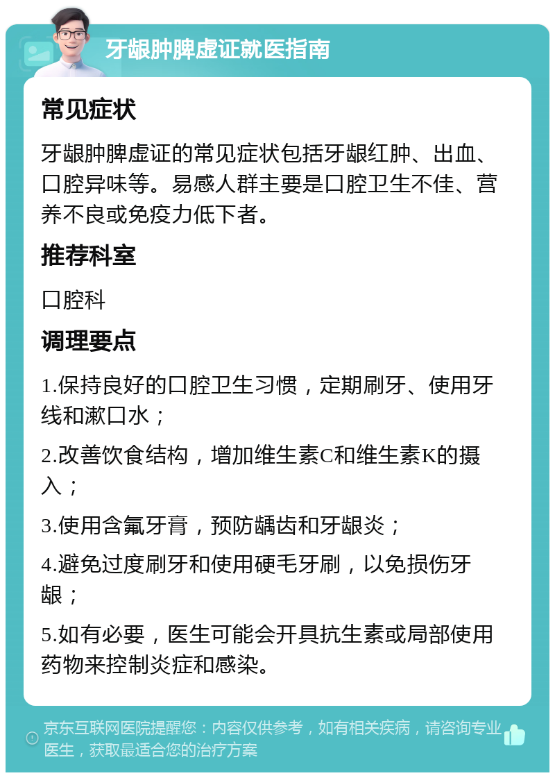 牙龈肿脾虚证就医指南 常见症状 牙龈肿脾虚证的常见症状包括牙龈红肿、出血、口腔异味等。易感人群主要是口腔卫生不佳、营养不良或免疫力低下者。 推荐科室 口腔科 调理要点 1.保持良好的口腔卫生习惯，定期刷牙、使用牙线和漱口水； 2.改善饮食结构，增加维生素C和维生素K的摄入； 3.使用含氟牙膏，预防龋齿和牙龈炎； 4.避免过度刷牙和使用硬毛牙刷，以免损伤牙龈； 5.如有必要，医生可能会开具抗生素或局部使用药物来控制炎症和感染。