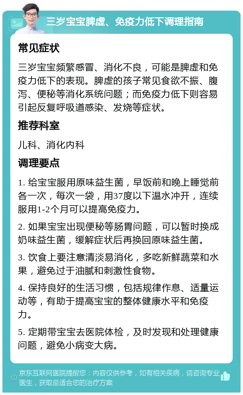 三岁宝宝脾虚、免疫力低下调理指南 常见症状 三岁宝宝频繁感冒、消化不良，可能是脾虚和免疫力低下的表现。脾虚的孩子常见食欲不振、腹泻、便秘等消化系统问题；而免疫力低下则容易引起反复呼吸道感染、发烧等症状。 推荐科室 儿科、消化内科 调理要点 1. 给宝宝服用原味益生菌，早饭前和晚上睡觉前各一次，每次一袋，用37度以下温水冲开，连续服用1-2个月可以提高免疫力。 2. 如果宝宝出现便秘等肠胃问题，可以暂时换成奶味益生菌，缓解症状后再换回原味益生菌。 3. 饮食上要注意清淡易消化，多吃新鲜蔬菜和水果，避免过于油腻和刺激性食物。 4. 保持良好的生活习惯，包括规律作息、适量运动等，有助于提高宝宝的整体健康水平和免疫力。 5. 定期带宝宝去医院体检，及时发现和处理健康问题，避免小病变大病。