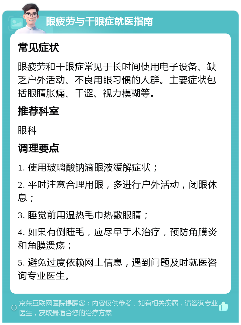 眼疲劳与干眼症就医指南 常见症状 眼疲劳和干眼症常见于长时间使用电子设备、缺乏户外活动、不良用眼习惯的人群。主要症状包括眼睛胀痛、干涩、视力模糊等。 推荐科室 眼科 调理要点 1. 使用玻璃酸钠滴眼液缓解症状； 2. 平时注意合理用眼，多进行户外活动，闭眼休息； 3. 睡觉前用温热毛巾热敷眼睛； 4. 如果有倒睫毛，应尽早手术治疗，预防角膜炎和角膜溃疡； 5. 避免过度依赖网上信息，遇到问题及时就医咨询专业医生。