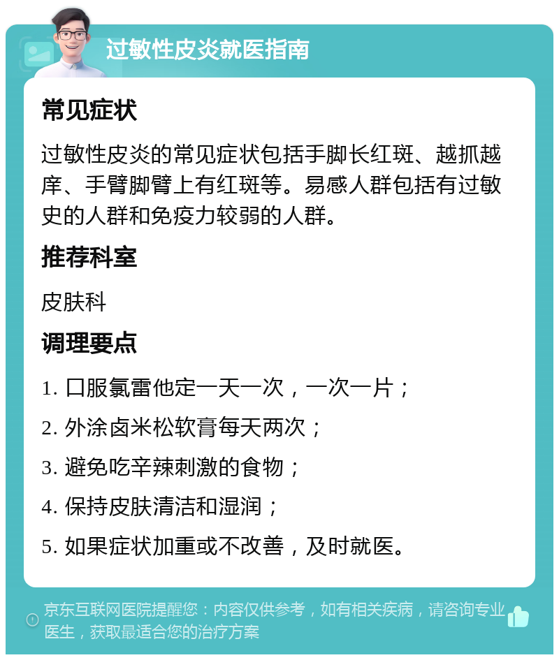 过敏性皮炎就医指南 常见症状 过敏性皮炎的常见症状包括手脚长红斑、越抓越庠、手臂脚臂上有红斑等。易感人群包括有过敏史的人群和免疫力较弱的人群。 推荐科室 皮肤科 调理要点 1. 口服氯雷他定一天一次，一次一片； 2. 外涂卤米松软膏每天两次； 3. 避免吃辛辣刺激的食物； 4. 保持皮肤清洁和湿润； 5. 如果症状加重或不改善，及时就医。