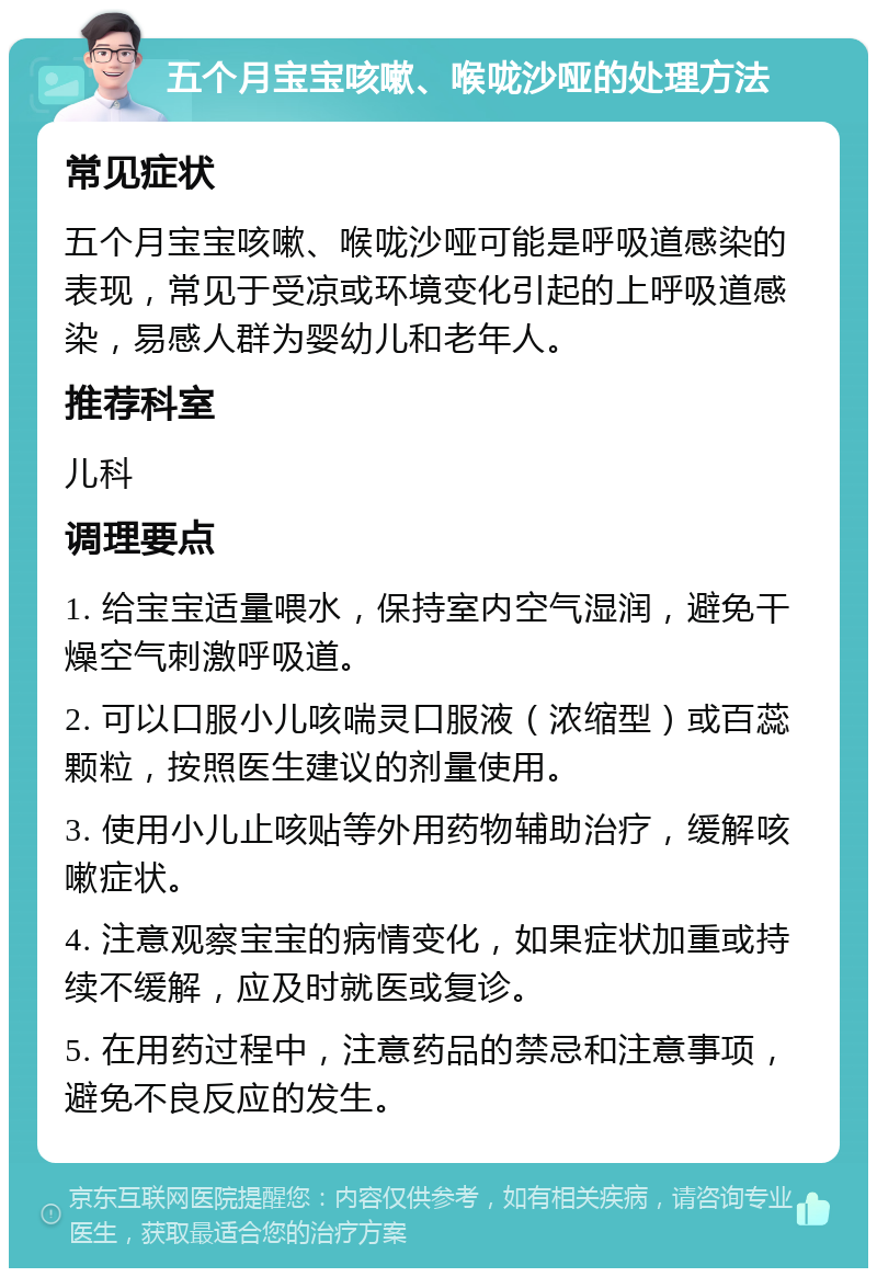 五个月宝宝咳嗽、喉咙沙哑的处理方法 常见症状 五个月宝宝咳嗽、喉咙沙哑可能是呼吸道感染的表现，常见于受凉或环境变化引起的上呼吸道感染，易感人群为婴幼儿和老年人。 推荐科室 儿科 调理要点 1. 给宝宝适量喂水，保持室内空气湿润，避免干燥空气刺激呼吸道。 2. 可以口服小儿咳喘灵口服液（浓缩型）或百蕊颗粒，按照医生建议的剂量使用。 3. 使用小儿止咳贴等外用药物辅助治疗，缓解咳嗽症状。 4. 注意观察宝宝的病情变化，如果症状加重或持续不缓解，应及时就医或复诊。 5. 在用药过程中，注意药品的禁忌和注意事项，避免不良反应的发生。