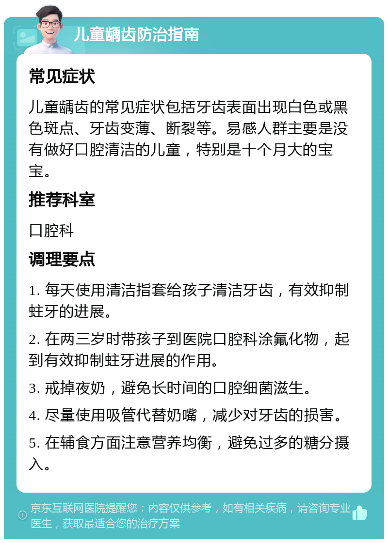 儿童龋齿防治指南 常见症状 儿童龋齿的常见症状包括牙齿表面出现白色或黑色斑点、牙齿变薄、断裂等。易感人群主要是没有做好口腔清洁的儿童，特别是十个月大的宝宝。 推荐科室 口腔科 调理要点 1. 每天使用清洁指套给孩子清洁牙齿，有效抑制蛀牙的进展。 2. 在两三岁时带孩子到医院口腔科涂氟化物，起到有效抑制蛀牙进展的作用。 3. 戒掉夜奶，避免长时间的口腔细菌滋生。 4. 尽量使用吸管代替奶嘴，减少对牙齿的损害。 5. 在辅食方面注意营养均衡，避免过多的糖分摄入。