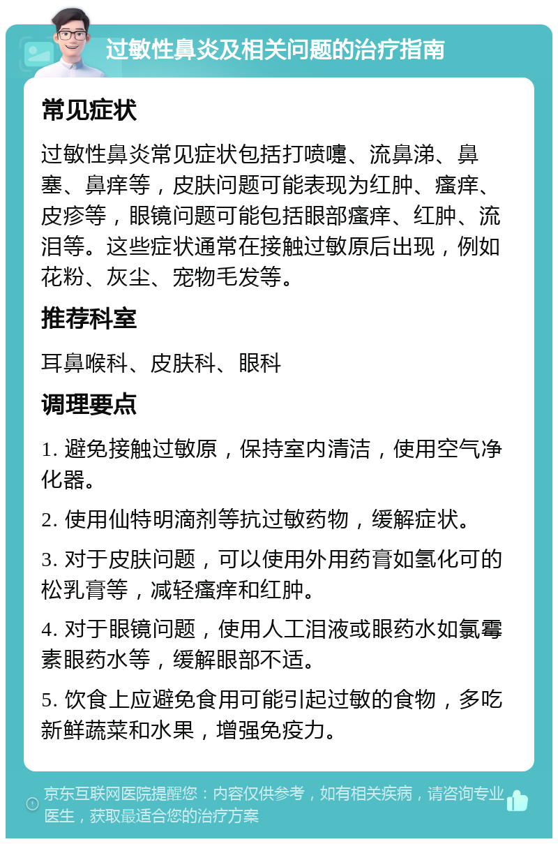 过敏性鼻炎及相关问题的治疗指南 常见症状 过敏性鼻炎常见症状包括打喷嚏、流鼻涕、鼻塞、鼻痒等，皮肤问题可能表现为红肿、瘙痒、皮疹等，眼镜问题可能包括眼部瘙痒、红肿、流泪等。这些症状通常在接触过敏原后出现，例如花粉、灰尘、宠物毛发等。 推荐科室 耳鼻喉科、皮肤科、眼科 调理要点 1. 避免接触过敏原，保持室内清洁，使用空气净化器。 2. 使用仙特明滴剂等抗过敏药物，缓解症状。 3. 对于皮肤问题，可以使用外用药膏如氢化可的松乳膏等，减轻瘙痒和红肿。 4. 对于眼镜问题，使用人工泪液或眼药水如氯霉素眼药水等，缓解眼部不适。 5. 饮食上应避免食用可能引起过敏的食物，多吃新鲜蔬菜和水果，增强免疫力。