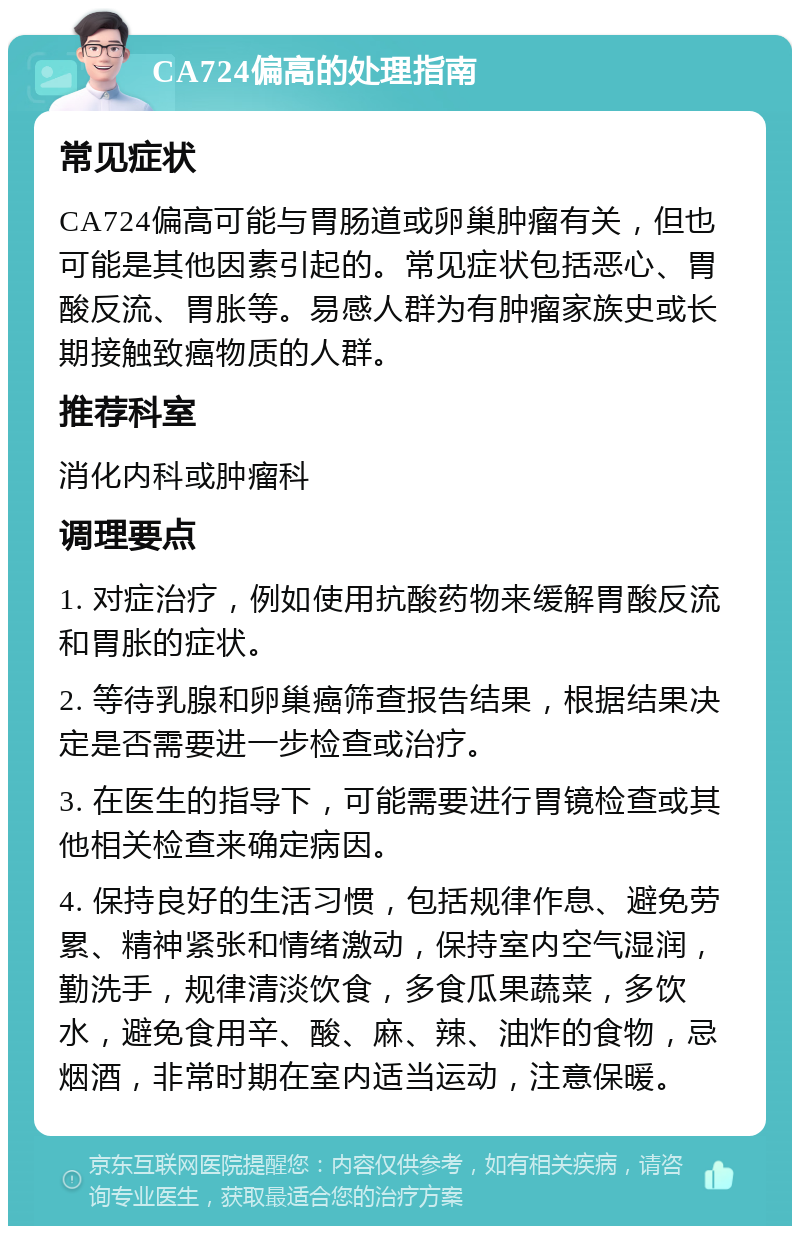 CA724偏高的处理指南 常见症状 CA724偏高可能与胃肠道或卵巢肿瘤有关，但也可能是其他因素引起的。常见症状包括恶心、胃酸反流、胃胀等。易感人群为有肿瘤家族史或长期接触致癌物质的人群。 推荐科室 消化内科或肿瘤科 调理要点 1. 对症治疗，例如使用抗酸药物来缓解胃酸反流和胃胀的症状。 2. 等待乳腺和卵巢癌筛查报告结果，根据结果决定是否需要进一步检查或治疗。 3. 在医生的指导下，可能需要进行胃镜检查或其他相关检查来确定病因。 4. 保持良好的生活习惯，包括规律作息、避免劳累、精神紧张和情绪激动，保持室内空气湿润，勤洗手，规律清淡饮食，多食瓜果蔬菜，多饮水，避免食用辛、酸、麻、辣、油炸的食物，忌烟酒，非常时期在室内适当运动，注意保暖。