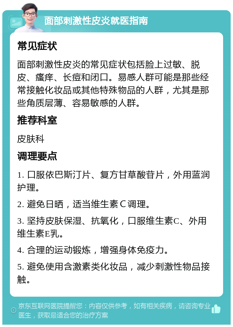 面部刺激性皮炎就医指南 常见症状 面部刺激性皮炎的常见症状包括脸上过敏、脱皮、瘙痒、长痘和闭口。易感人群可能是那些经常接触化妆品或其他特殊物品的人群，尤其是那些角质层薄、容易敏感的人群。 推荐科室 皮肤科 调理要点 1. 口服依巴斯汀片、复方甘草酸苷片，外用蓝润护理。 2. 避免日晒，适当维生素Ｃ调理。 3. 坚持皮肤保湿、抗氧化，口服维生素C、外用维生素E乳。 4. 合理的运动锻炼，增强身体免疫力。 5. 避免使用含激素类化妆品，减少刺激性物品接触。