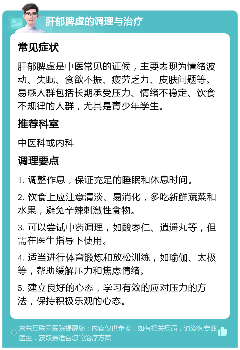 肝郁脾虚的调理与治疗 常见症状 肝郁脾虚是中医常见的证候，主要表现为情绪波动、失眠、食欲不振、疲劳乏力、皮肤问题等。易感人群包括长期承受压力、情绪不稳定、饮食不规律的人群，尤其是青少年学生。 推荐科室 中医科或内科 调理要点 1. 调整作息，保证充足的睡眠和休息时间。 2. 饮食上应注意清淡、易消化，多吃新鲜蔬菜和水果，避免辛辣刺激性食物。 3. 可以尝试中药调理，如酸枣仁、逍遥丸等，但需在医生指导下使用。 4. 适当进行体育锻炼和放松训练，如瑜伽、太极等，帮助缓解压力和焦虑情绪。 5. 建立良好的心态，学习有效的应对压力的方法，保持积极乐观的心态。