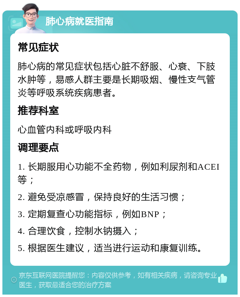 肺心病就医指南 常见症状 肺心病的常见症状包括心脏不舒服、心衰、下肢水肿等，易感人群主要是长期吸烟、慢性支气管炎等呼吸系统疾病患者。 推荐科室 心血管内科或呼吸内科 调理要点 1. 长期服用心功能不全药物，例如利尿剂和ACEI等； 2. 避免受凉感冒，保持良好的生活习惯； 3. 定期复查心功能指标，例如BNP； 4. 合理饮食，控制水钠摄入； 5. 根据医生建议，适当进行运动和康复训练。