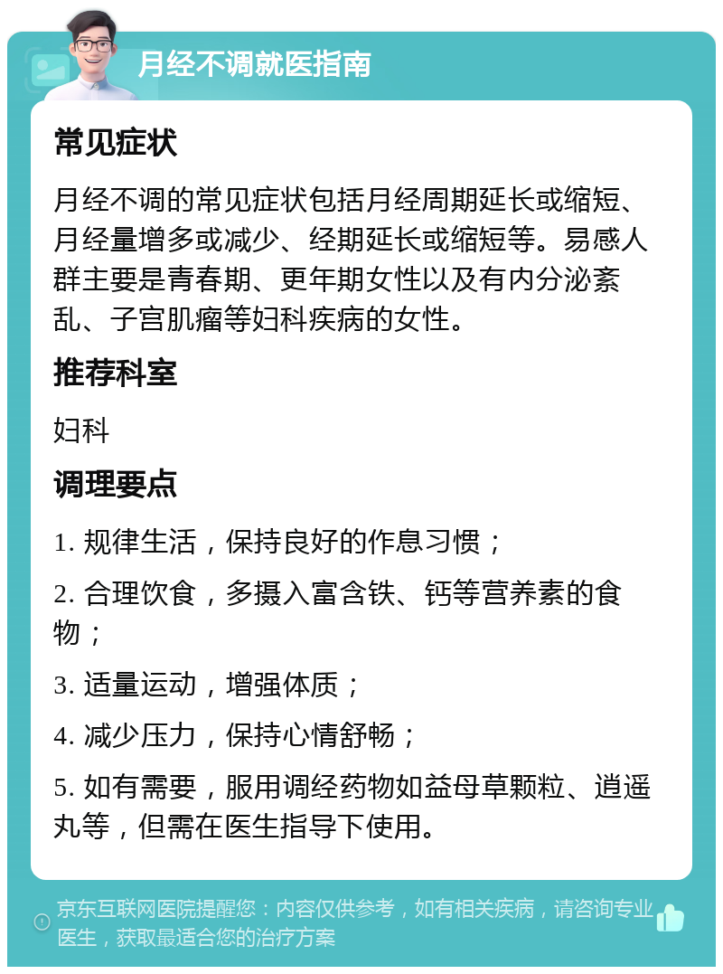 月经不调就医指南 常见症状 月经不调的常见症状包括月经周期延长或缩短、月经量增多或减少、经期延长或缩短等。易感人群主要是青春期、更年期女性以及有内分泌紊乱、子宫肌瘤等妇科疾病的女性。 推荐科室 妇科 调理要点 1. 规律生活，保持良好的作息习惯； 2. 合理饮食，多摄入富含铁、钙等营养素的食物； 3. 适量运动，增强体质； 4. 减少压力，保持心情舒畅； 5. 如有需要，服用调经药物如益母草颗粒、逍遥丸等，但需在医生指导下使用。