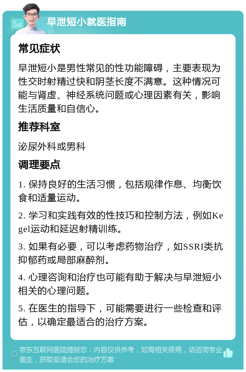 早泄短小就医指南 常见症状 早泄短小是男性常见的性功能障碍，主要表现为性交时射精过快和阴茎长度不满意。这种情况可能与肾虚、神经系统问题或心理因素有关，影响生活质量和自信心。 推荐科室 泌尿外科或男科 调理要点 1. 保持良好的生活习惯，包括规律作息、均衡饮食和适量运动。 2. 学习和实践有效的性技巧和控制方法，例如Kegel运动和延迟射精训练。 3. 如果有必要，可以考虑药物治疗，如SSRI类抗抑郁药或局部麻醉剂。 4. 心理咨询和治疗也可能有助于解决与早泄短小相关的心理问题。 5. 在医生的指导下，可能需要进行一些检查和评估，以确定最适合的治疗方案。