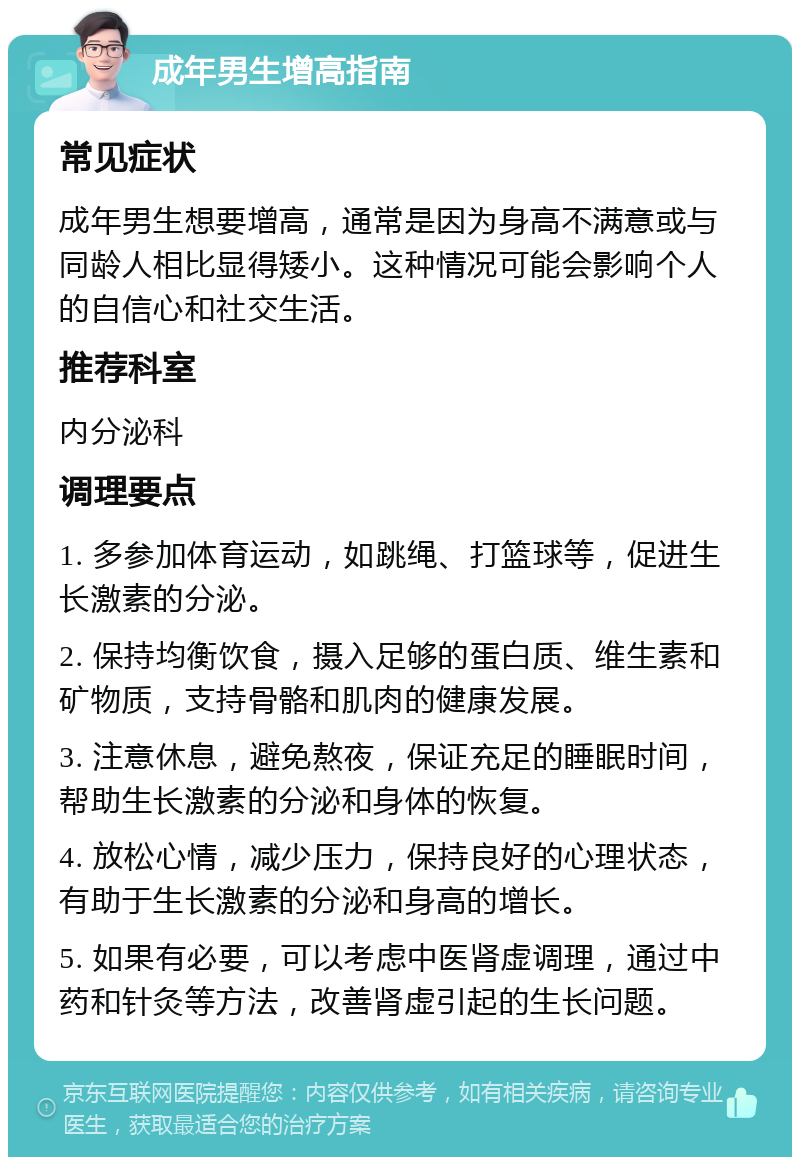 成年男生增高指南 常见症状 成年男生想要增高，通常是因为身高不满意或与同龄人相比显得矮小。这种情况可能会影响个人的自信心和社交生活。 推荐科室 内分泌科 调理要点 1. 多参加体育运动，如跳绳、打篮球等，促进生长激素的分泌。 2. 保持均衡饮食，摄入足够的蛋白质、维生素和矿物质，支持骨骼和肌肉的健康发展。 3. 注意休息，避免熬夜，保证充足的睡眠时间，帮助生长激素的分泌和身体的恢复。 4. 放松心情，减少压力，保持良好的心理状态，有助于生长激素的分泌和身高的增长。 5. 如果有必要，可以考虑中医肾虚调理，通过中药和针灸等方法，改善肾虚引起的生长问题。