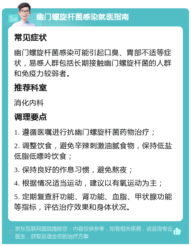 幽门螺旋杆菌感染就医指南 常见症状 幽门螺旋杆菌感染可能引起口臭、胃部不适等症状，易感人群包括长期接触幽门螺旋杆菌的人群和免疫力较弱者。 推荐科室 消化内科 调理要点 1. 遵循医嘱进行抗幽门螺旋杆菌药物治疗； 2. 调整饮食，避免辛辣刺激油腻食物，保持低盐低脂低嘌呤饮食； 3. 保持良好的作息习惯，避免熬夜； 4. 根据情况适当运动，建议以有氧运动为主； 5. 定期复查肝功能、肾功能、血脂、甲状腺功能等指标，评估治疗效果和身体状况。