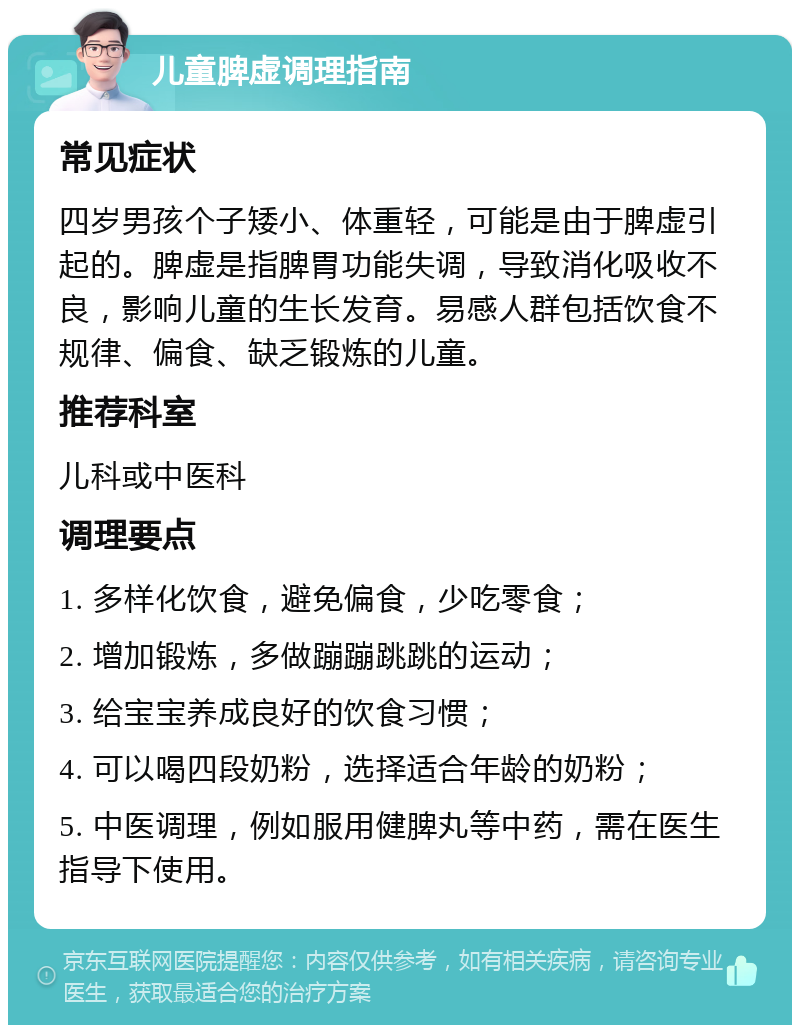 儿童脾虚调理指南 常见症状 四岁男孩个子矮小、体重轻，可能是由于脾虚引起的。脾虚是指脾胃功能失调，导致消化吸收不良，影响儿童的生长发育。易感人群包括饮食不规律、偏食、缺乏锻炼的儿童。 推荐科室 儿科或中医科 调理要点 1. 多样化饮食，避免偏食，少吃零食； 2. 增加锻炼，多做蹦蹦跳跳的运动； 3. 给宝宝养成良好的饮食习惯； 4. 可以喝四段奶粉，选择适合年龄的奶粉； 5. 中医调理，例如服用健脾丸等中药，需在医生指导下使用。