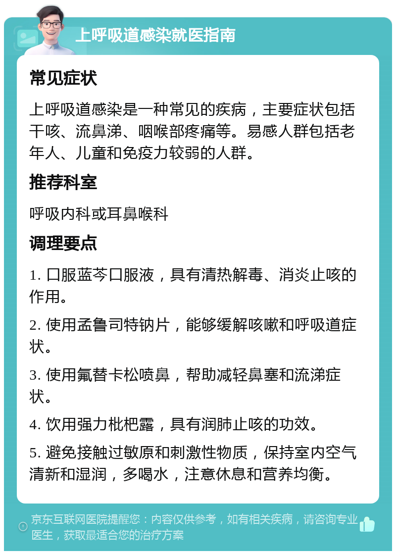 上呼吸道感染就医指南 常见症状 上呼吸道感染是一种常见的疾病，主要症状包括干咳、流鼻涕、咽喉部疼痛等。易感人群包括老年人、儿童和免疫力较弱的人群。 推荐科室 呼吸内科或耳鼻喉科 调理要点 1. 口服蓝芩口服液，具有清热解毒、消炎止咳的作用。 2. 使用孟鲁司特钠片，能够缓解咳嗽和呼吸道症状。 3. 使用氟替卡松喷鼻，帮助减轻鼻塞和流涕症状。 4. 饮用强力枇杷露，具有润肺止咳的功效。 5. 避免接触过敏原和刺激性物质，保持室内空气清新和湿润，多喝水，注意休息和营养均衡。