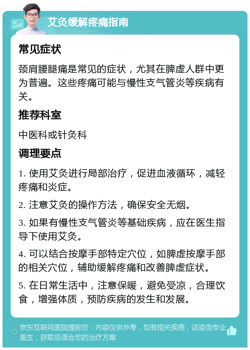 艾灸缓解疼痛指南 常见症状 颈肩腰腿痛是常见的症状，尤其在脾虚人群中更为普遍。这些疼痛可能与慢性支气管炎等疾病有关。 推荐科室 中医科或针灸科 调理要点 1. 使用艾灸进行局部治疗，促进血液循环，减轻疼痛和炎症。 2. 注意艾灸的操作方法，确保安全无烟。 3. 如果有慢性支气管炎等基础疾病，应在医生指导下使用艾灸。 4. 可以结合按摩手部特定穴位，如脾虚按摩手部的相关穴位，辅助缓解疼痛和改善脾虚症状。 5. 在日常生活中，注意保暖，避免受凉，合理饮食，增强体质，预防疾病的发生和发展。