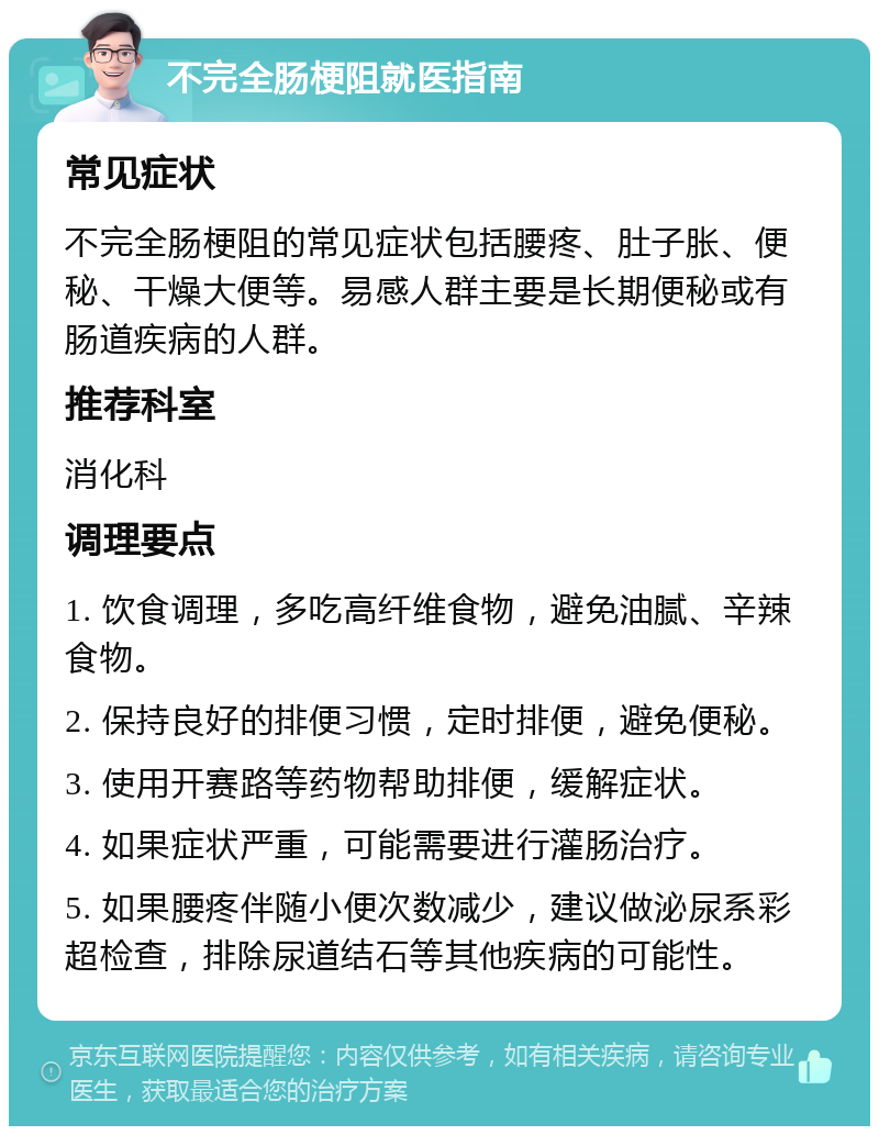 不完全肠梗阻就医指南 常见症状 不完全肠梗阻的常见症状包括腰疼、肚子胀、便秘、干燥大便等。易感人群主要是长期便秘或有肠道疾病的人群。 推荐科室 消化科 调理要点 1. 饮食调理，多吃高纤维食物，避免油腻、辛辣食物。 2. 保持良好的排便习惯，定时排便，避免便秘。 3. 使用开赛路等药物帮助排便，缓解症状。 4. 如果症状严重，可能需要进行灌肠治疗。 5. 如果腰疼伴随小便次数减少，建议做泌尿系彩超检查，排除尿道结石等其他疾病的可能性。