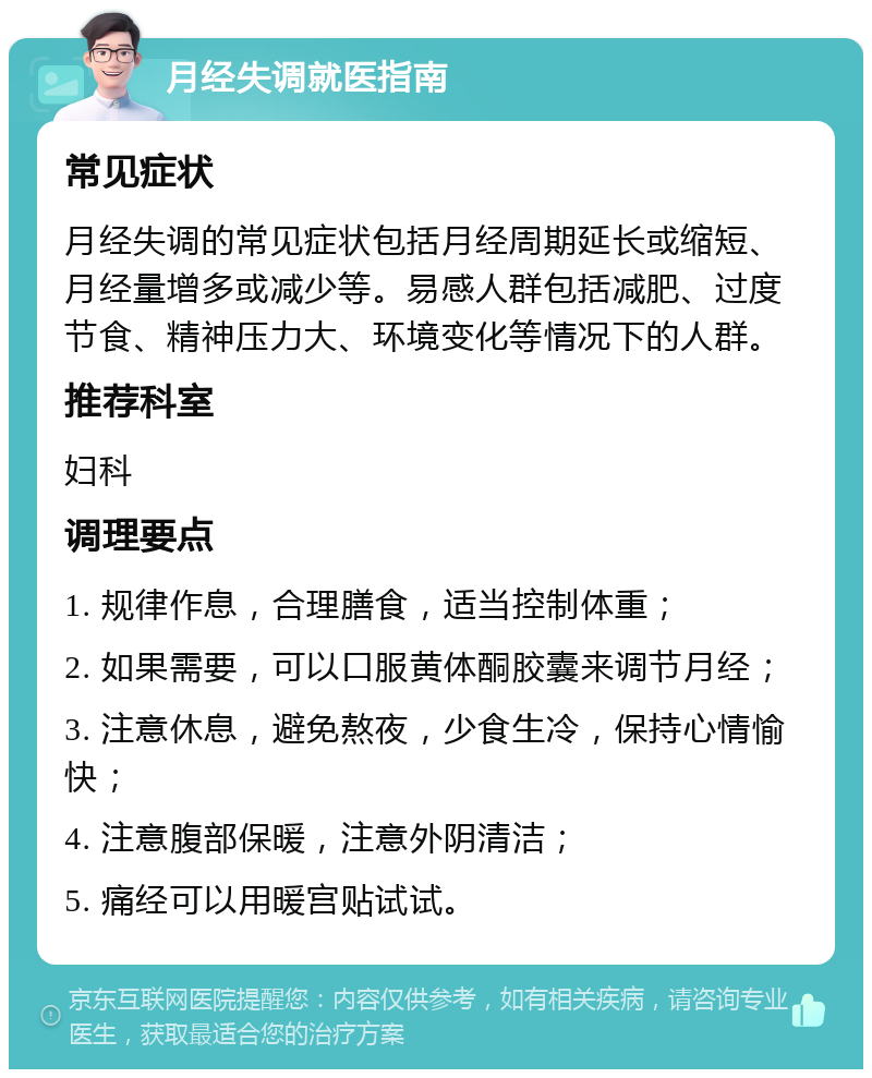 月经失调就医指南 常见症状 月经失调的常见症状包括月经周期延长或缩短、月经量增多或减少等。易感人群包括减肥、过度节食、精神压力大、环境变化等情况下的人群。 推荐科室 妇科 调理要点 1. 规律作息，合理膳食，适当控制体重； 2. 如果需要，可以口服黄体酮胶囊来调节月经； 3. 注意休息，避免熬夜，少食生冷，保持心情愉快； 4. 注意腹部保暖，注意外阴清洁； 5. 痛经可以用暖宫贴试试。