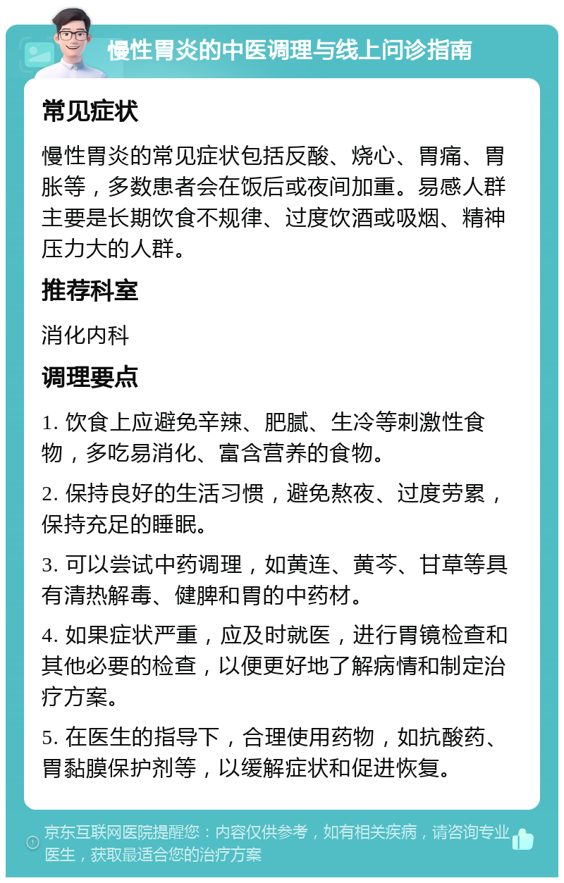 慢性胃炎的中医调理与线上问诊指南 常见症状 慢性胃炎的常见症状包括反酸、烧心、胃痛、胃胀等，多数患者会在饭后或夜间加重。易感人群主要是长期饮食不规律、过度饮酒或吸烟、精神压力大的人群。 推荐科室 消化内科 调理要点 1. 饮食上应避免辛辣、肥腻、生冷等刺激性食物，多吃易消化、富含营养的食物。 2. 保持良好的生活习惯，避免熬夜、过度劳累，保持充足的睡眠。 3. 可以尝试中药调理，如黄连、黄芩、甘草等具有清热解毒、健脾和胃的中药材。 4. 如果症状严重，应及时就医，进行胃镜检查和其他必要的检查，以便更好地了解病情和制定治疗方案。 5. 在医生的指导下，合理使用药物，如抗酸药、胃黏膜保护剂等，以缓解症状和促进恢复。