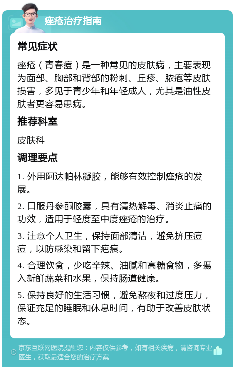 痤疮治疗指南 常见症状 痤疮（青春痘）是一种常见的皮肤病，主要表现为面部、胸部和背部的粉刺、丘疹、脓疱等皮肤损害，多见于青少年和年轻成人，尤其是油性皮肤者更容易患病。 推荐科室 皮肤科 调理要点 1. 外用阿达帕林凝胶，能够有效控制痤疮的发展。 2. 口服丹参酮胶囊，具有清热解毒、消炎止痛的功效，适用于轻度至中度痤疮的治疗。 3. 注意个人卫生，保持面部清洁，避免挤压痘痘，以防感染和留下疤痕。 4. 合理饮食，少吃辛辣、油腻和高糖食物，多摄入新鲜蔬菜和水果，保持肠道健康。 5. 保持良好的生活习惯，避免熬夜和过度压力，保证充足的睡眠和休息时间，有助于改善皮肤状态。