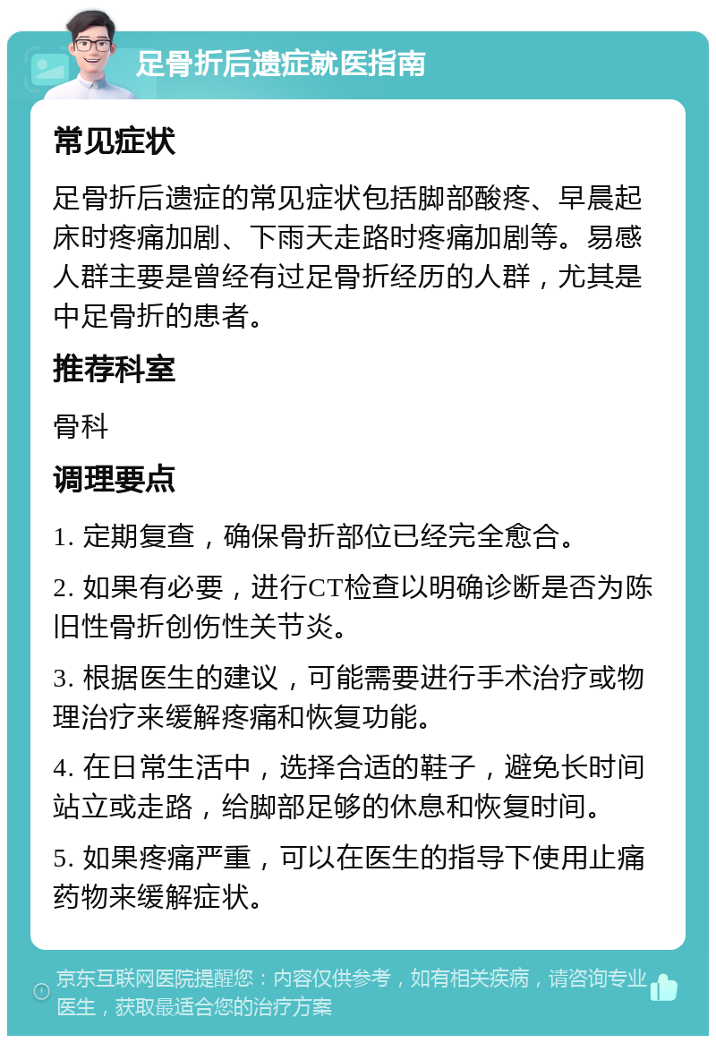 足骨折后遗症就医指南 常见症状 足骨折后遗症的常见症状包括脚部酸疼、早晨起床时疼痛加剧、下雨天走路时疼痛加剧等。易感人群主要是曾经有过足骨折经历的人群，尤其是中足骨折的患者。 推荐科室 骨科 调理要点 1. 定期复查，确保骨折部位已经完全愈合。 2. 如果有必要，进行CT检查以明确诊断是否为陈旧性骨折创伤性关节炎。 3. 根据医生的建议，可能需要进行手术治疗或物理治疗来缓解疼痛和恢复功能。 4. 在日常生活中，选择合适的鞋子，避免长时间站立或走路，给脚部足够的休息和恢复时间。 5. 如果疼痛严重，可以在医生的指导下使用止痛药物来缓解症状。