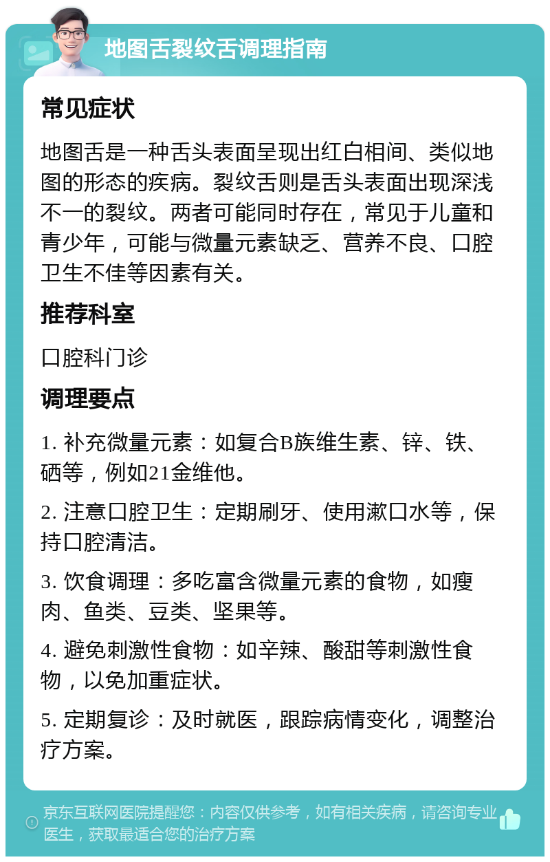 地图舌裂纹舌调理指南 常见症状 地图舌是一种舌头表面呈现出红白相间、类似地图的形态的疾病。裂纹舌则是舌头表面出现深浅不一的裂纹。两者可能同时存在，常见于儿童和青少年，可能与微量元素缺乏、营养不良、口腔卫生不佳等因素有关。 推荐科室 口腔科门诊 调理要点 1. 补充微量元素：如复合B族维生素、锌、铁、硒等，例如21金维他。 2. 注意口腔卫生：定期刷牙、使用漱口水等，保持口腔清洁。 3. 饮食调理：多吃富含微量元素的食物，如瘦肉、鱼类、豆类、坚果等。 4. 避免刺激性食物：如辛辣、酸甜等刺激性食物，以免加重症状。 5. 定期复诊：及时就医，跟踪病情变化，调整治疗方案。