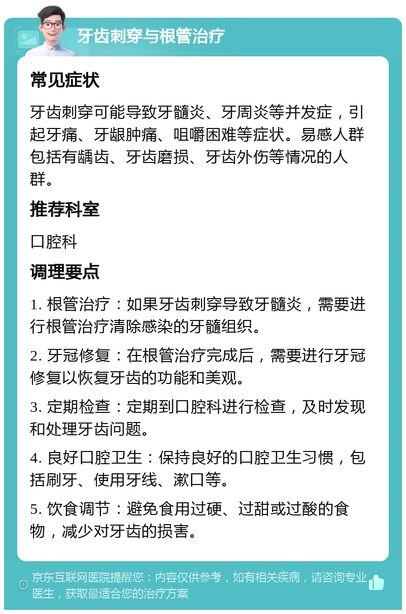 牙齿刺穿与根管治疗 常见症状 牙齿刺穿可能导致牙髓炎、牙周炎等并发症，引起牙痛、牙龈肿痛、咀嚼困难等症状。易感人群包括有龋齿、牙齿磨损、牙齿外伤等情况的人群。 推荐科室 口腔科 调理要点 1. 根管治疗：如果牙齿刺穿导致牙髓炎，需要进行根管治疗清除感染的牙髓组织。 2. 牙冠修复：在根管治疗完成后，需要进行牙冠修复以恢复牙齿的功能和美观。 3. 定期检查：定期到口腔科进行检查，及时发现和处理牙齿问题。 4. 良好口腔卫生：保持良好的口腔卫生习惯，包括刷牙、使用牙线、漱口等。 5. 饮食调节：避免食用过硬、过甜或过酸的食物，减少对牙齿的损害。